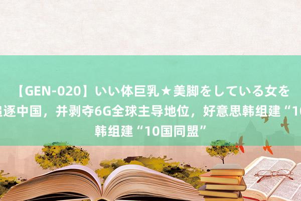 【GEN-020】いい体巨乳★美脚をしている女を犯す 为追逐中国，并剥夺6G全球主导地位，好意思韩组建“10国同盟”