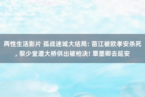 两性生活影片 孤战迷城大结局: 苗江被欧孝安杀死, 黎少堂遭大桥供出被枪决! 覃墨卿去延安