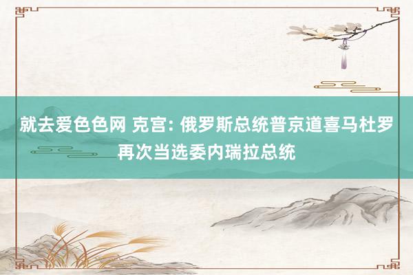 就去爱色色网 克宫: 俄罗斯总统普京道喜马杜罗再次当选委内瑞拉总统