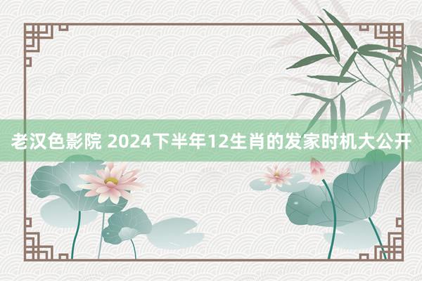 老汉色影院 2024下半年12生肖的发家时机大公开