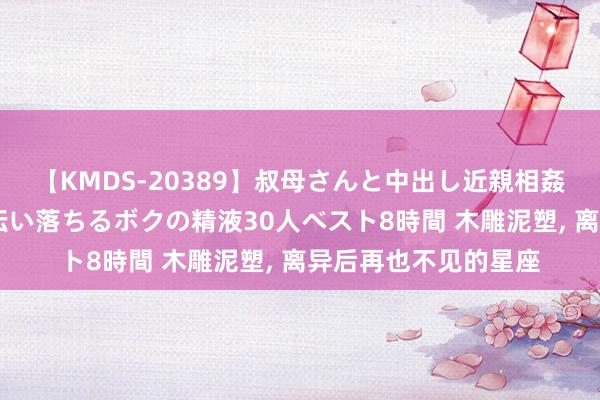 【KMDS-20389】叔母さんと中出し近親相姦 叔母さんの身体を伝い落ちるボクの精液30人ベスト8時間 木雕泥塑, 离异后再也不见的星座