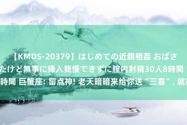 【KMDS-20379】はじめての近親相姦 おばさんの誘いに最初は戸惑ったけど無事に挿入我慢できずに膣内射精30人8時間 巨蟹座: 留点神! 老天暗暗来给你送“三喜”, 就在翌日, 接不接?