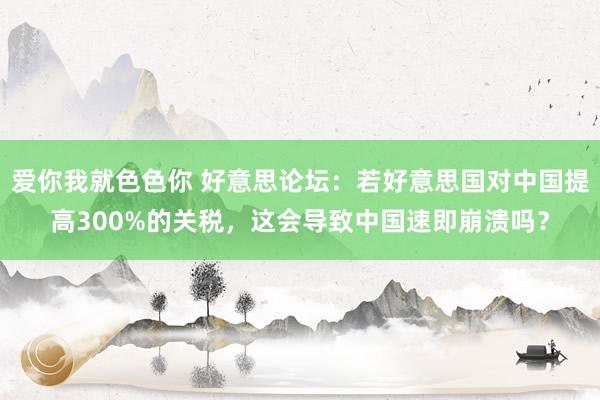 爱你我就色色你 好意思论坛：若好意思国对中国提高300%的关税，这会导致中国速即崩溃吗？