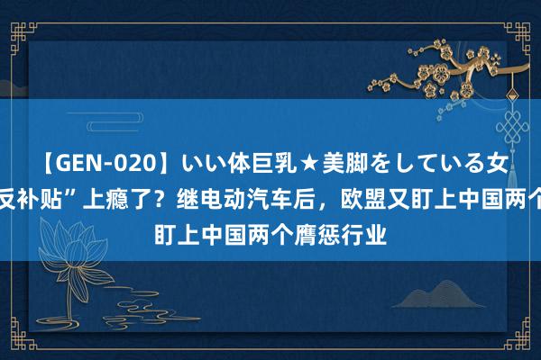 【GEN-020】いい体巨乳★美脚をしている女を犯す “反补贴”上瘾了？继电动汽车后，欧盟又盯上中国两个膺惩行业