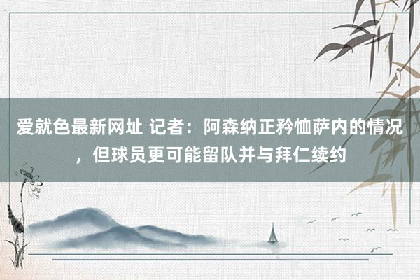 爱就色最新网址 记者：阿森纳正矜恤萨内的情况，但球员更可能留队并与拜仁续约