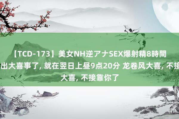 【TCD-173】美女NH逆アナSEX爆射精8時間 白羊座 出大喜事了, 就在翌日上昼9点20分 龙卷风大喜, 不接靠你了