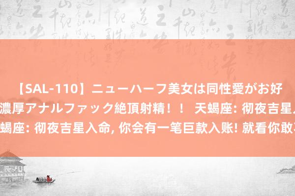 【SAL-110】ニューハーフ美女は同性愛がお好き♪ ニューハーフレズ濃厚アナルファック絶頂射精！！ 天蝎座: 彻夜吉星入命, 你会有一笔巨款入账! 就看你敢不敢接?