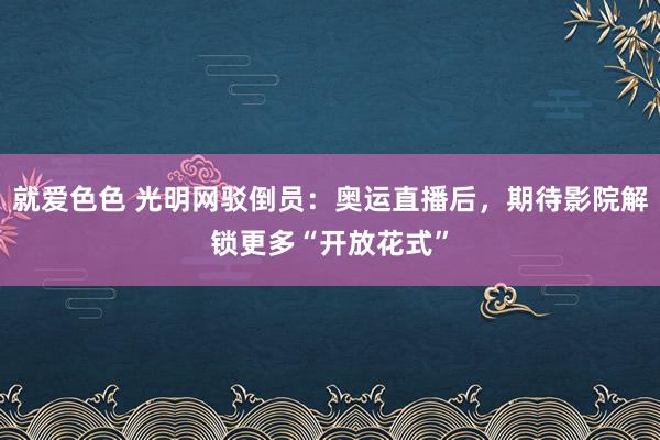 就爱色色 光明网驳倒员：奥运直播后，期待影院解锁更多“开放花式”