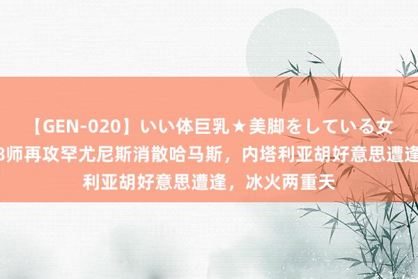 【GEN-020】いい体巨乳★美脚をしている女を犯す 以军98师再攻罕尤尼斯消散哈马斯，内塔利亚胡好意思遭逢，冰火两重天