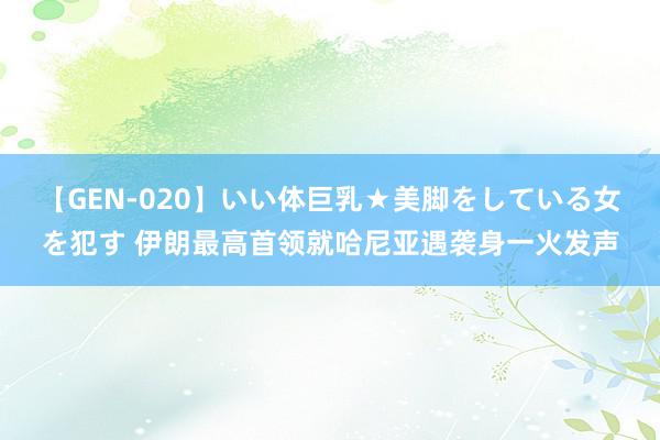 【GEN-020】いい体巨乳★美脚をしている女を犯す 伊朗最高首领就哈尼亚遇袭身一火发声