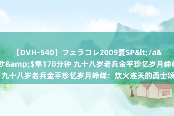 【DVH-540】フェラコレ2009夏SP</a>2010-04-25ハヤブサ&$隼178分钟 九十八岁老兵金平珍忆岁月峥嵘：炊火连天的勇士颂歌