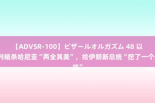 【ADVSR-100】ビザールオルガズム 48 以色列暗杀哈尼亚“两全其美”，给伊朗新总统“挖了一个坑”