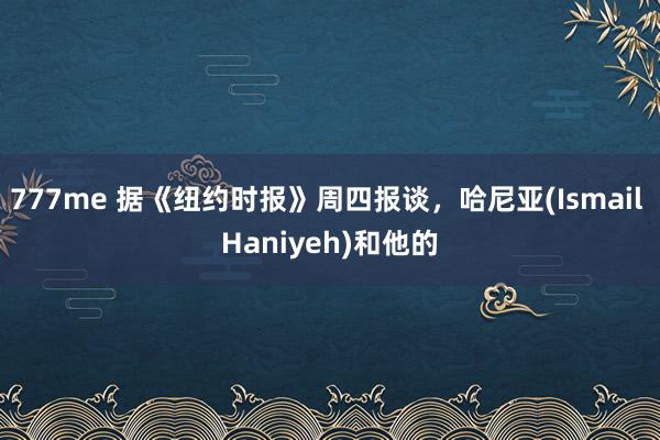 777me 据《纽约时报》周四报谈，哈尼亚(Ismail Haniyeh)和他的