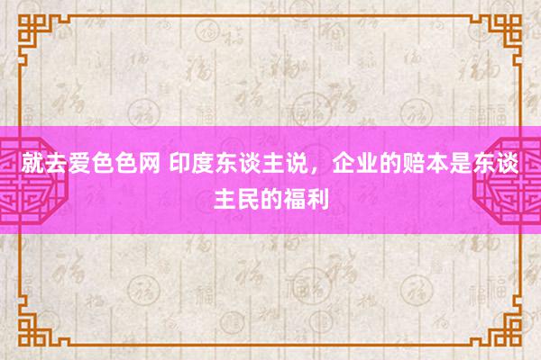 就去爱色色网 印度东谈主说，企业的赔本是东谈主民的福利