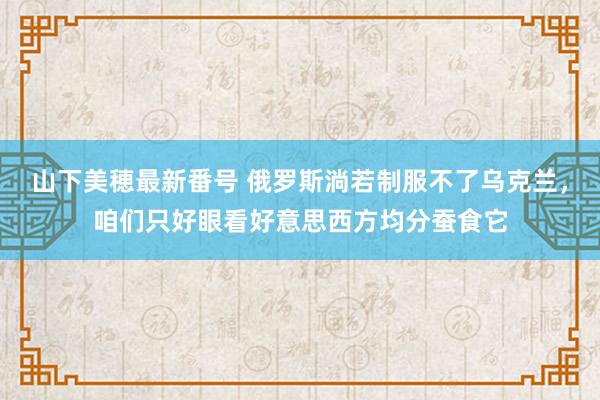 山下美穂最新番号 俄罗斯淌若制服不了乌克兰，咱们只好眼看好意思西方均分蚕食它