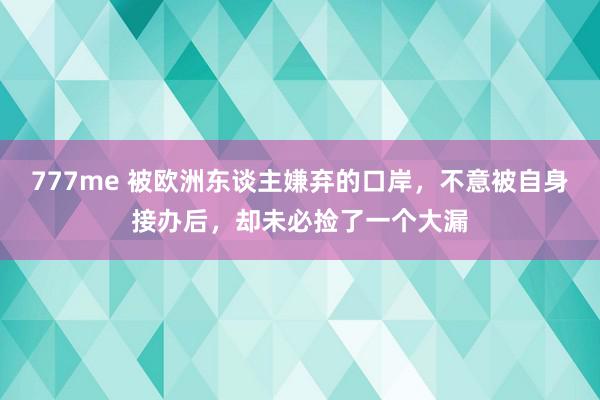 777me 被欧洲东谈主嫌弃的口岸，不意被自身接办后，却未必捡了一个大漏