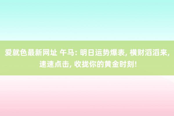 爱就色最新网址 午马: 明日运势爆表, 横财滔滔来, 速速点击, 收拢你的黄金时刻!