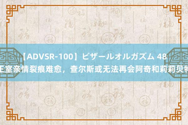 【ADVSR-100】ビザールオルガズム 48 王室亲情裂痕难愈，查尔斯或无法再会阿奇和莉莉贝特