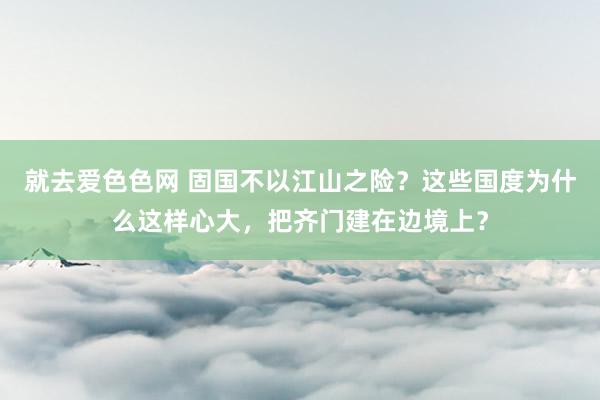 就去爱色色网 固国不以江山之险？这些国度为什么这样心大，把齐门建在边境上？