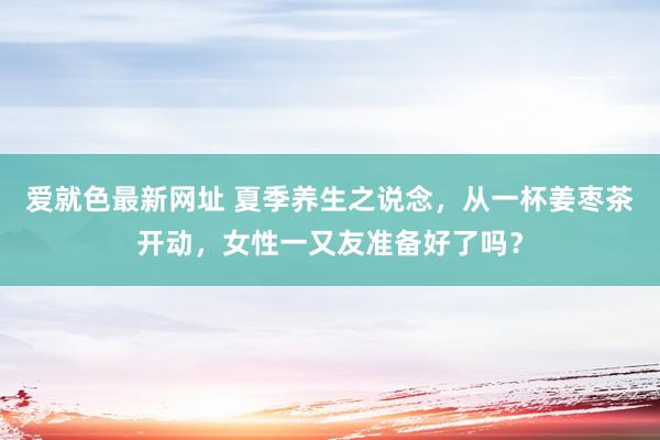 爱就色最新网址 夏季养生之说念，从一杯姜枣茶开动，女性一又友准备好了吗？