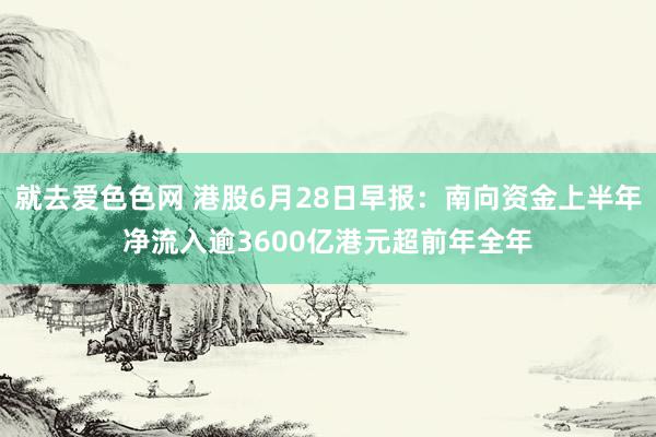 就去爱色色网 港股6月28日早报：南向资金上半年净流入逾3600亿港元超前年全年