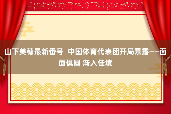 山下美穂最新番号  中国体育代表团开局暴露——面面俱圆 渐入佳境