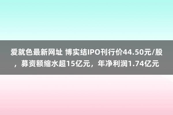 爱就色最新网址 博实结IPO刊行价44.50元/股，募资额缩水超15亿元，年净利润1.74亿元