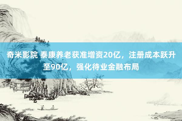 奇米影院 泰康养老获准增资20亿，注册成本跃升至90亿，强化待业金融布局