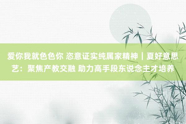 爱你我就色色你 恣意证实纯属家精神｜夏好意思艺：聚焦产教交融 助力高手段东说念主才培养