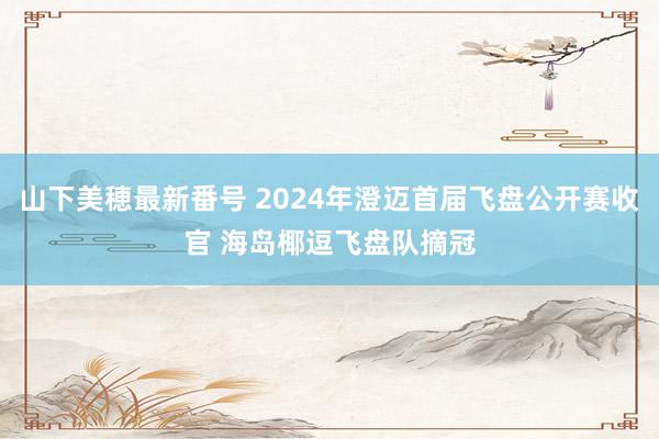 山下美穂最新番号 2024年澄迈首届飞盘公开赛收官 海岛椰逗飞盘队摘冠