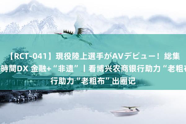 【RCT-041】現役陸上選手がAVデビュー！総集編 3種目4時間DX 金融+“非遗”丨看博兴农商银行助力“老粗布”出圈记