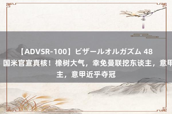 【ADVSR-100】ビザールオルガズム 48 4年长约！国米官宣真核！橡树大气，幸免曼联挖东谈主，意甲近乎夺冠