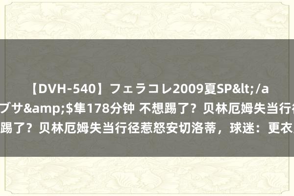 【DVH-540】フェラコレ2009夏SP</a>2010-04-25ハヤブサ&$隼178分钟 不想踢了？贝林厄姆失当行径惹怒安切洛蒂，球迷：更衣室内乱运转