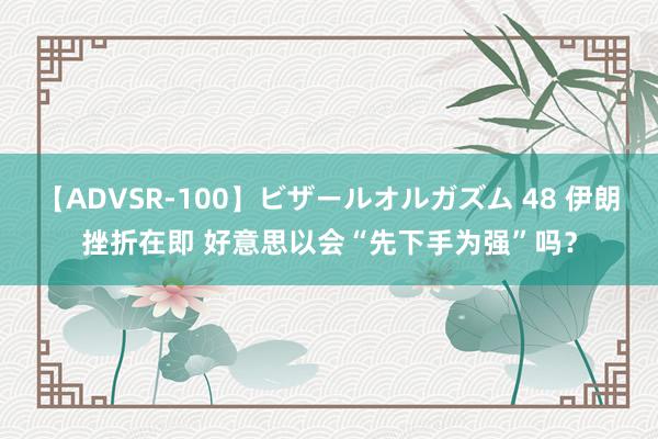 【ADVSR-100】ビザールオルガズム 48 伊朗挫折在即 好意思以会“先下手为强”吗？