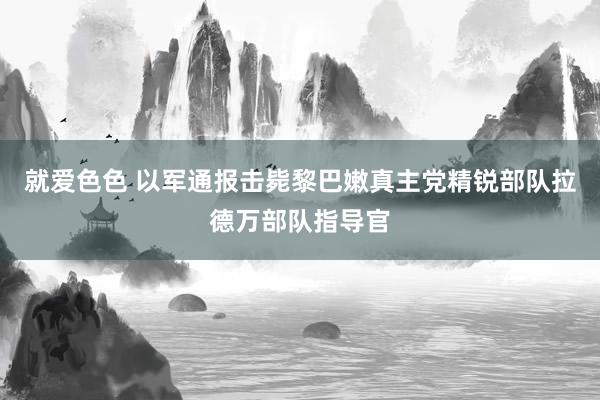 就爱色色 以军通报击毙黎巴嫩真主党精锐部队拉德万部队指导官