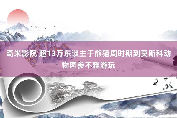 奇米影院 超13万东谈主于熊猫周时期到莫斯科动物园参不雅游玩