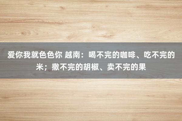 爱你我就色色你 越南：喝不完的咖啡、吃不完的米；撒不完的胡椒、卖不完的果