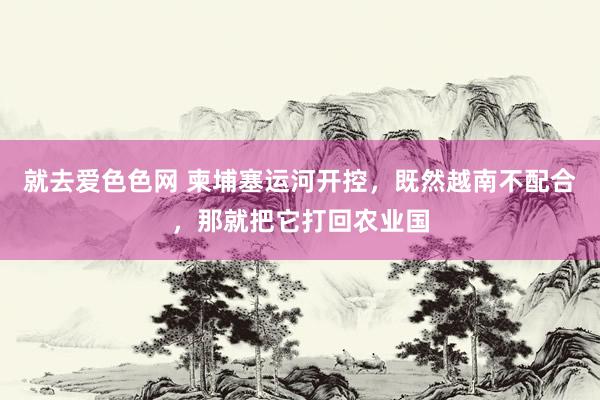 就去爱色色网 柬埔塞运河开控，既然越南不配合，那就把它打回农业国