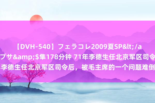 【DVH-540】フェラコレ2009夏SP</a>2010-04-25ハヤブサ&$隼178分钟 71年李德生任北京军区司令后，被毛主席的一个问题难倒：要多看书