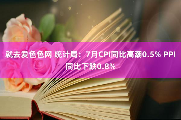 就去爱色色网 统计局：7月CPI同比高潮0.5% PPI同比下跌0.8%