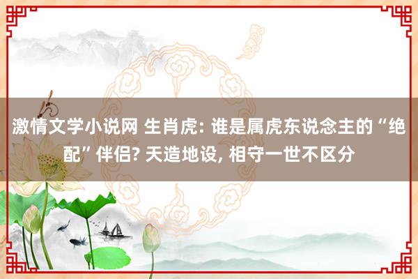 激情文学小说网 生肖虎: 谁是属虎东说念主的“绝配”伴侣? 天造地设, 相守一世不区分