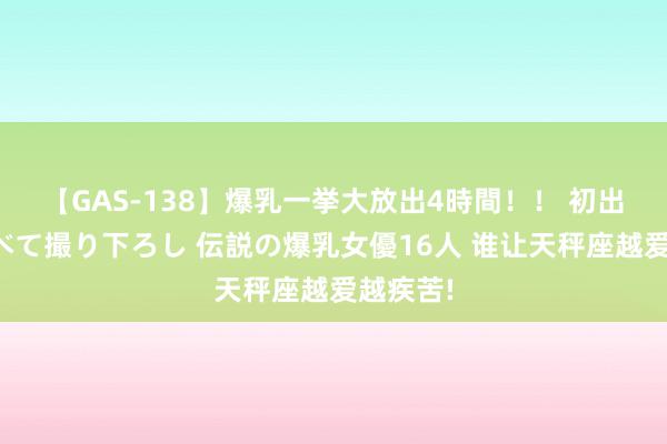 【GAS-138】爆乳一挙大放出4時間！！ 初出し！すべて撮り下ろし 伝説の爆乳女優16人 谁让天秤座越爱越疾苦!