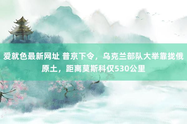 爱就色最新网址 普京下令，乌克兰部队大举靠拢俄原土，距离莫斯科仅530公里