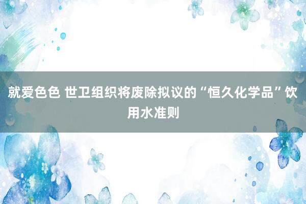 就爱色色 世卫组织将废除拟议的“恒久化学品”饮用水准则