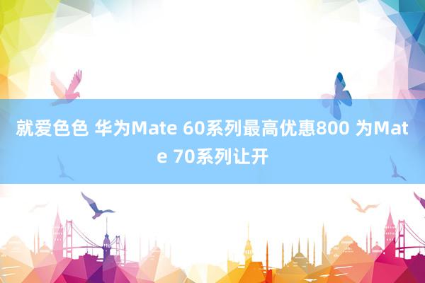 就爱色色 华为Mate 60系列最高优惠800 为Mate 70系列让开