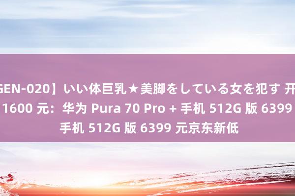 【GEN-020】いい体巨乳★美脚をしている女を犯す 开售 4 个月立减 1600 元：华为 Pura 70 Pro + 手机 512G 版 6399 元京东新低