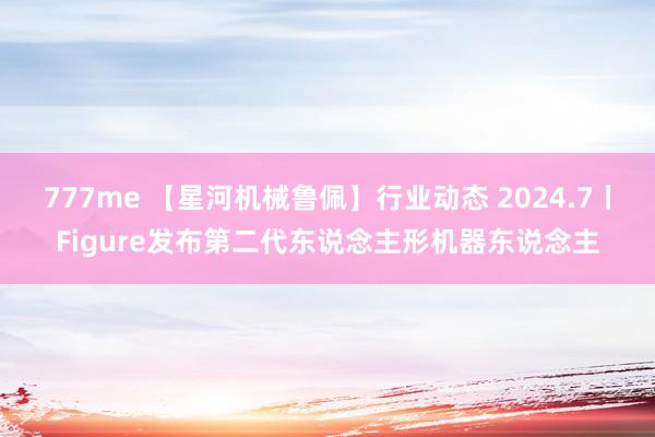 777me 【星河机械鲁佩】行业动态 2024.7丨Figure发布第二代东说念主形机器东说念主