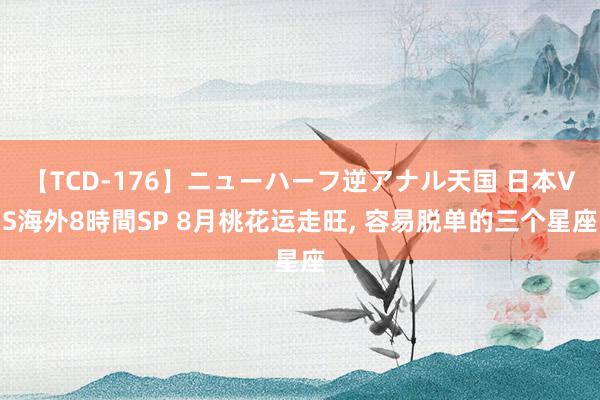 【TCD-176】ニューハーフ逆アナル天国 日本VS海外8時間SP 8月桃花运走旺, 容易脱单的三个星座