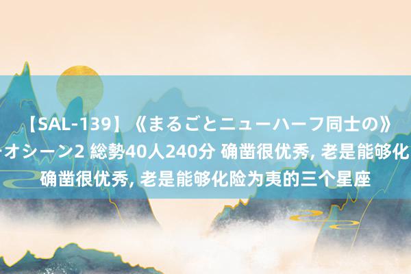 【SAL-139】《まるごとニューハーフ同士の》ペニクリフェラチオシーン2 総勢40人240分 确凿很优秀, 老是能够化险为夷的三个星座