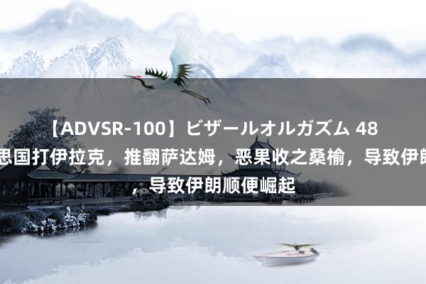 【ADVSR-100】ビザールオルガズム 48 03年好意思国打伊拉克，推翻萨达姆，恶果收之桑榆，导致伊朗顺便崛起